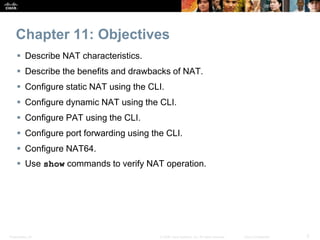 Presentation_ID 3© 2008 Cisco Systems, Inc. All rights reserved. Cisco Confidential
Chapter 11: Objectives
 Describe NAT characteristics.
 Describe the benefits and drawbacks of NAT.
 Configure static NAT using the CLI.
 Configure dynamic NAT using the CLI.
 Configure PAT using the CLI.
 Configure port forwarding using the CLI.
 Configure NAT64.
 Use show commands to verify NAT operation.
 