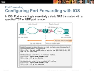 Presentation_ID 38© 2008 Cisco Systems, Inc. All rights reserved. Cisco Confidential
Port Forwarding
Configuring Port Forwarding with IOS
In IOS, Port forwarding is essentially a static NAT translation with a
specified TCP or UDP port number.
 