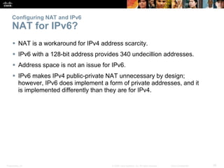 Presentation_ID 39© 2008 Cisco Systems, Inc. All rights reserved. Cisco Confidential
Configuring NAT and IPv6
NAT for IPv6?
 NAT is a workaround for IPv4 address scarcity.
 IPv6 with a 128-bit address provides 340 undecillion addresses.
 Address space is not an issue for IPv6.
 IPv6 makes IPv4 public-private NAT unnecessary by design;
however, IPv6 does implement a form of private addresses, and it
is implemented differently than they are for IPv4.
 