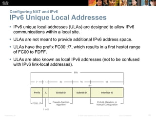 Presentation_ID 40© 2008 Cisco Systems, Inc. All rights reserved. Cisco Confidential
Configuring NAT and IPv6
IPv6 Unique Local Addresses
 IPv6 unique local addresses (ULAs) are designed to allow IPv6
communications within a local site.
 ULAs are not meant to provide additional IPv6 address space.
 ULAs have the prefix FC00::/7, which results in a first hextet range
of FC00 to FDFF.
 ULAs are also known as local IPv6 addresses (not to be confused
with IPv6 link-local addresses).
 