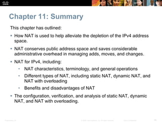 Presentation_ID 46© 2008 Cisco Systems, Inc. All rights reserved. Cisco Confidential
Chapter 11: Summary
This chapter has outlined:
 How NAT is used to help alleviate the depletion of the IPv4 address
space.
 NAT conserves public address space and saves considerable
administrative overhead in managing adds, moves, and changes.
 NAT for IPv4, including:
• NAT characteristics, terminology, and general operations
• Different types of NAT, including static NAT, dynamic NAT, and
NAT with overloading
• Benefits and disadvantages of NAT
 The configuration, verification, and analysis of static NAT, dynamic
NAT, and NAT with overloading.
 