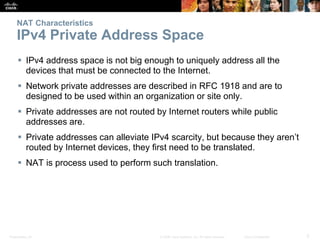 Presentation_ID 5© 2008 Cisco Systems, Inc. All rights reserved. Cisco Confidential
NAT Characteristics
IPv4 Private Address Space
 IPv4 address space is not big enough to uniquely address all the
devices that must be connected to the Internet.
 Network private addresses are described in RFC 1918 and are to
designed to be used within an organization or site only.
 Private addresses are not routed by Internet routers while public
addresses are.
 Private addresses can alleviate IPv4 scarcity, but because they aren’t
routed by Internet devices, they first need to be translated.
 NAT is process used to perform such translation.
 