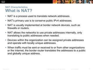Presentation_ID 7© 2008 Cisco Systems, Inc. All rights reserved. Cisco Confidential
NAT Characteristics
What is NAT?
 NAT is a process used to translate network addresses.
 NAT’s primary use is to conserve public IPv4 addresses.
 NAT is usually implemented at border network devices, such as
firewalls or routers.
 NAT allows the networks to use private addresses internally, only
translating to public addresses when needed.
 Devices within the organization can be assigned private addresses
and operate with locally unique addresses.
 When traffic must be sent or received to or from other organizations
or the Internet, the border router translates the addresses to a public
and globally unique address.
 