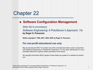 1
These slides are designed to accompany Software Engineering: A Practitioner’s Approach, 7/e
(McGraw-Hill 2009). Slides copyright 2009 by Roger Pressman.
Chapter 22
 Software Configuration Management
Slide Set to accompany
Software Engineering: A Practitioner’s Approach, 7/e
by Roger S. Pressman
Slides copyright © 1996, 2001, 2005, 2009 by Roger S. Pressman
For non-profit educational use only
May be reproduced ONLY for student use at the university level when used in conjunction
with Software Engineering: A Practitioner's Approach, 7/e. Any other reproduction or use is
prohibited without the express written permission of the author.
All copyright information MUST appear if these slides are posted on a website for student
use.
 