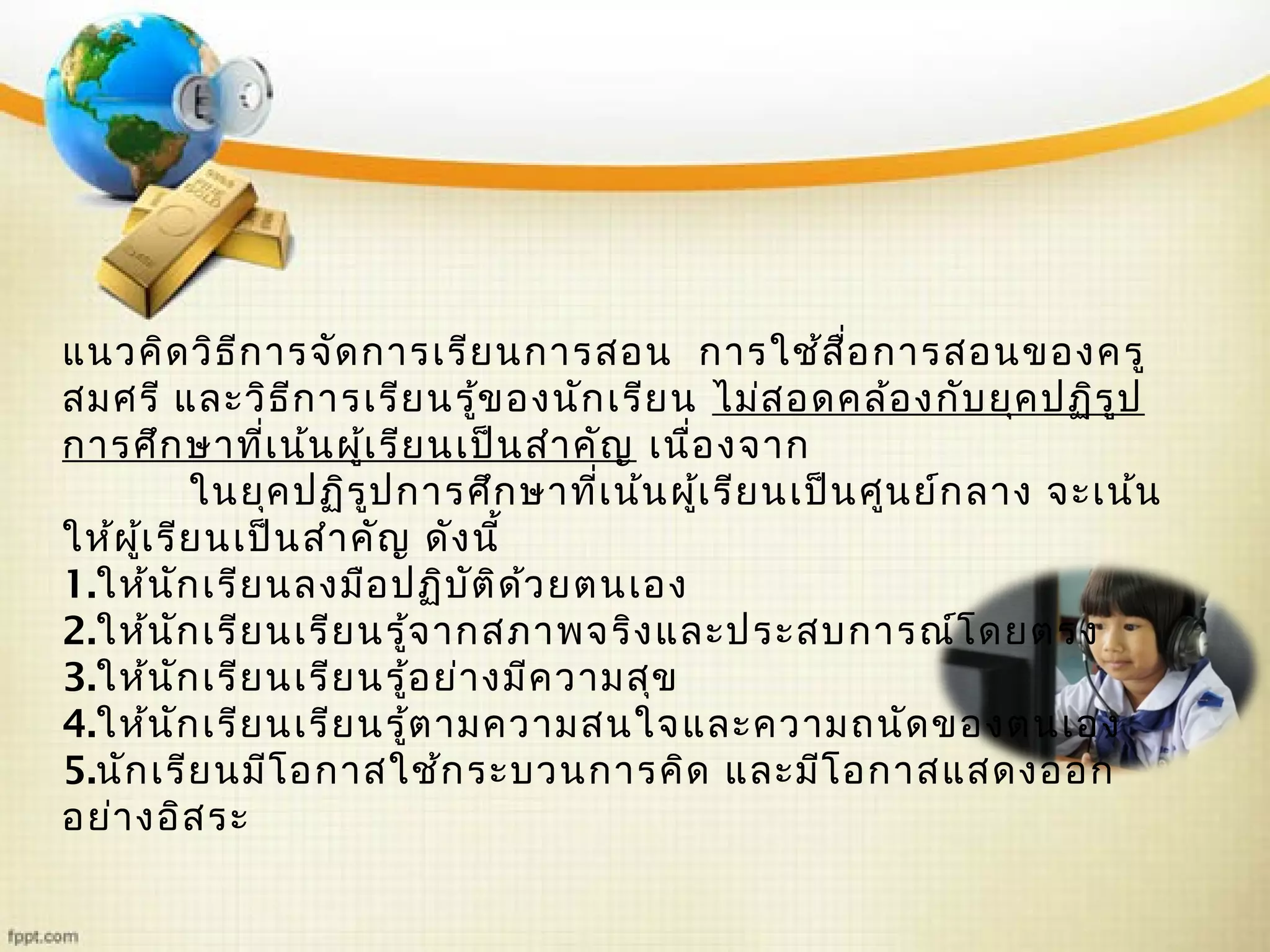 แนวคิดวิธีการจัดการเรียนการสอน การใช้สื่อการสอนของครู
สมศรี และวิธีการเรียนรู้ของนักเรียน ไม่สอดคล้องกับยุคปฏิรูป
การศึกษาที่เน้นผู้เรียนเป็นสำาคัญ เนื่องจาก
ในยุคปฏิรูปการศึกษาที่เน้นผู้เรียนเป็นศูนย์กลาง จะเน้น
ให้ผู้เรียนเป็นสำาคัญ ดังนี้
1.ให้นักเรียนลงมือปฏิบัติด้วยตนเอง
2.ให้นักเรียนเรียนรู้จากสภาพจริงและประสบการณ์โดยตรง
3.ให้นักเรียนเรียนรู้อย่างมีความสุข
4.ให้นักเรียนเรียนรู้ตามความสนใจและความถนัดของตนเอง
5.นักเรียนมีโอกาสใช้กระบวนการคิด และมีโอกาสแสดงออก
อย่างอิสระ
 