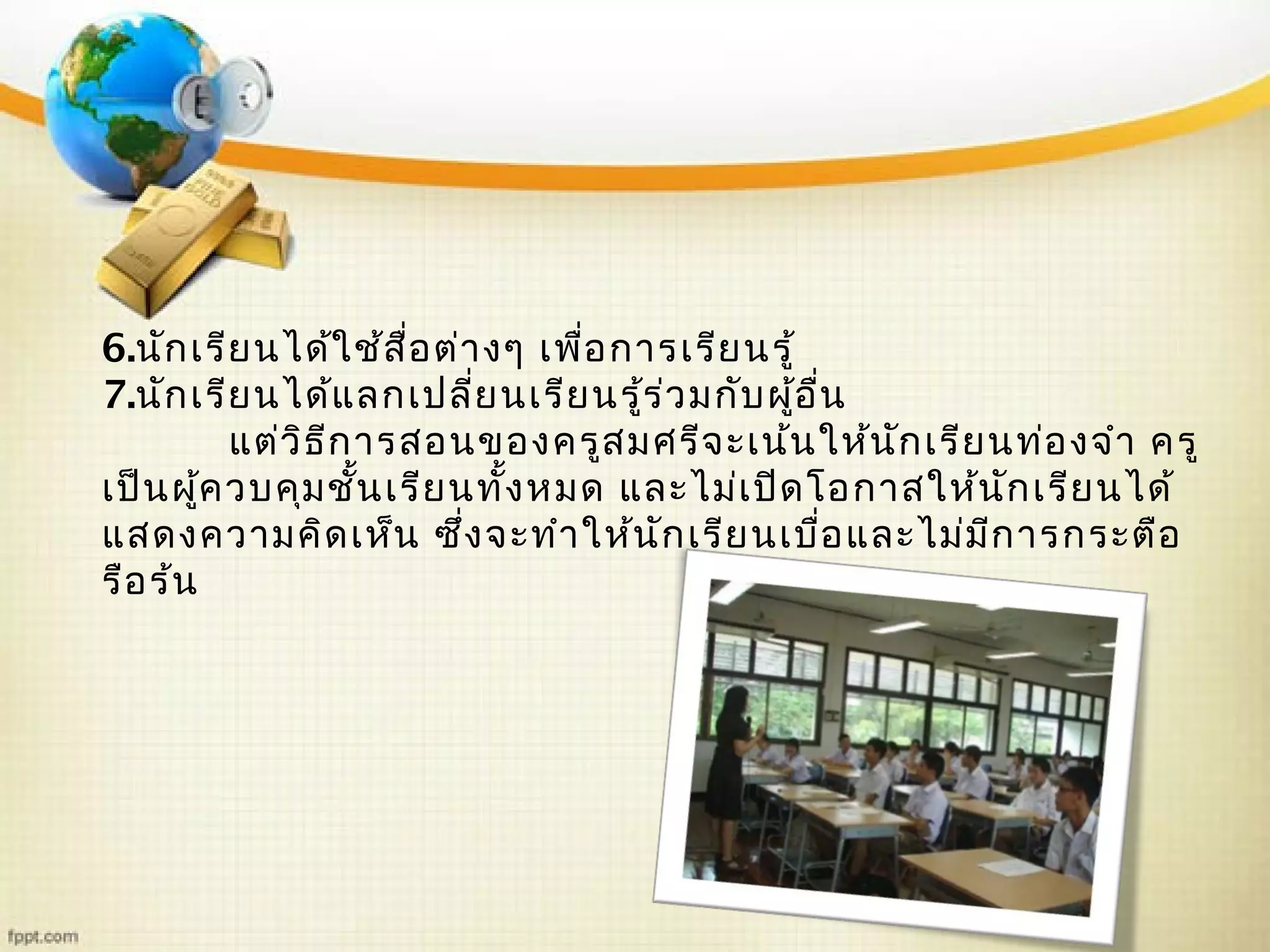 6.นักเรียนได้ใช้สื่อต่างๆ เพื่อการเรียนรู้
7.นักเรียนได้แลกเปลี่ยนเรียนรู้ร่วมกับผู้อื่น
แต่วิธีการสอนของครูสมศรีจะเน้นให้นักเรียนท่องจำา ครู
เป็นผู้ควบคุมชั้นเรียนทั้งหมด และไม่เปิดโอกาสให้นักเรียนได้
แสดงความคิดเห็น ซึ่งจะทำาให้นักเรียนเบื่อและไม่มีการกระตือ
รือร้น
 