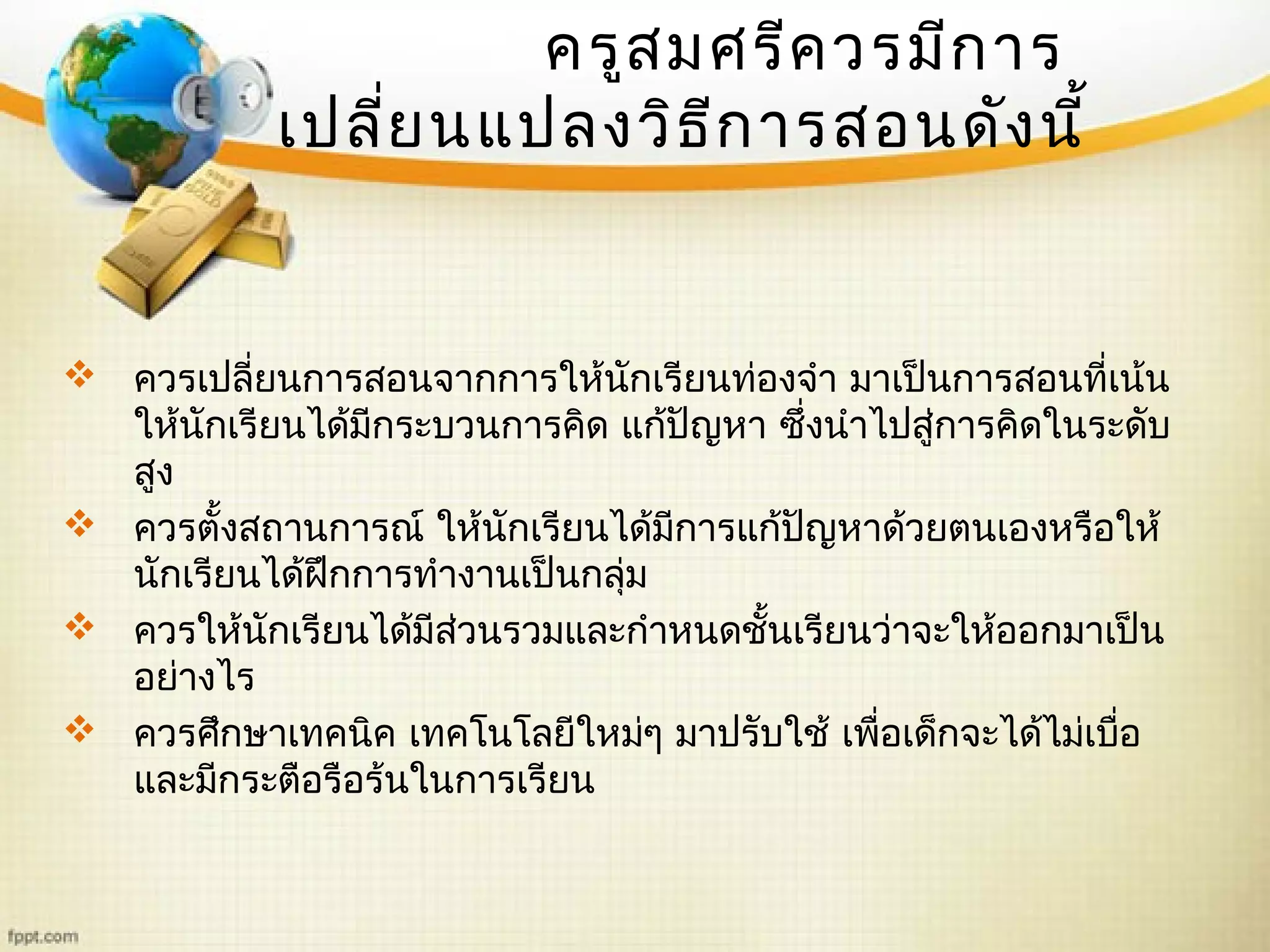 ครูสมศรีควรมีการ
เปลี่ยนแปลงวิธีการสอนดังนี้
 ควรเปลี่ยนการสอนจากการให้นักเรียนท่องจำา มาเป็นการสอนที่เน้น
ให้นักเรียนได้มีกระบวนการคิด แก้ปัญหา ซึ่งนำาไปสู่การคิดในระดับ
สูง
 ควรตั้งสถานการณ์ ให้นักเรียนได้มีการแก้ปัญหาด้วยตนเองหรือให้
นักเรียนได้ฝึกการทำางานเป็นกลุ่ม
 ควรให้นักเรียนได้มีส่วนรวมและกำาหนดชั้นเรียนว่าจะให้ออกมาเป็น
อย่างไร
 ควรศึกษาเทคนิค เทคโนโลยีใหม่ๆ มาปรับใช้ เพื่อเด็กจะได้ไม่เบื่อ
และมีกระตือรือร้นในการเรียน
 
