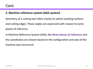 Cont.
2. Machine reference system (ASA system)
Geometry of a cutting tool refers mainly its salient working surfaces
and cutting edges. Those angles are expressed with respect to some
planes of reference
In Machine Reference System (ASA), the three planes of reference and
the coordinates are chosen based on the configuration and axes of the
machine tool concerned
2/29/2024 Manufacturing Engineering I 28
 