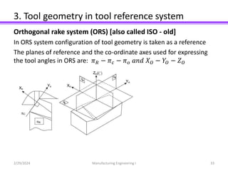 3. Tool geometry in tool reference system
Orthogonal rake system (ORS) [also called ISO - old]
In ORS system configuration of tool geometry is taken as a reference
The planes of reference and the co-ordinate axes used for expressing
the tool angles in ORS are: 𝜋𝑅 − 𝜋𝑐 − 𝜋𝑜 𝑎𝑛𝑑 𝑋𝑂 − 𝑌𝑂 − 𝑍𝑂
2/29/2024 Manufacturing Engineering I 33
 