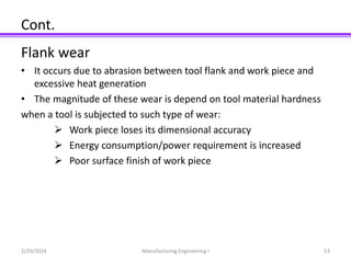 Cont.
Flank wear
• It occurs due to abrasion between tool flank and work piece and
excessive heat generation
• The magnitude of these wear is depend on tool material hardness
when a tool is subjected to such type of wear:
 Work piece loses its dimensional accuracy
 Energy consumption/power requirement is increased
 Poor surface finish of work piece
2/29/2024 Manufacturing Engineering I 53
 