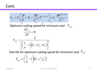 Cont.
2/29/2024 Economics of Machining 77
T
T
C
T
T
T
T
T
C
C m
e
s
m
h
m
u
p 









Optimum cutting speed for minimum cost opc
V
0



V
C p
 
n
u
e
s
opc
C
C
T
n
C
V















/
1
1
 
 
n
n
e
n
n
s
h
u
p
C
BV
C
V
C
BT
T
V
B
C
C /
1
1
/
1
1
/
1
/
1












 
u
e
C
C
s
opc T
n
T 







 1
1
Tool life for optimum cutting speed for minimum cost opc
T
 
