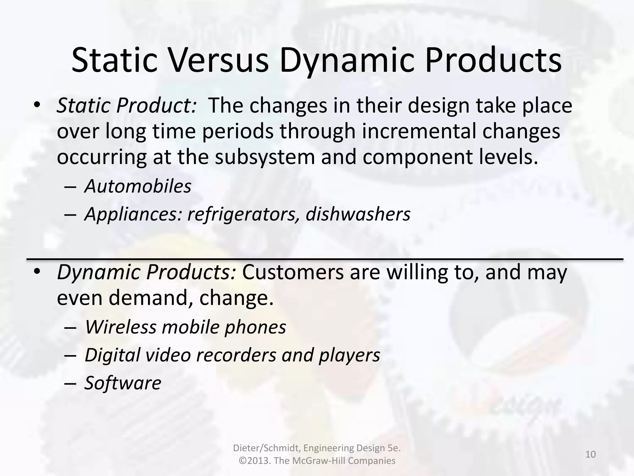 Static Versus Dynamic Products
10
• Static Product: The changes in their design take place
over long time periods through incremental changes
occurring at the subsystem and component levels.
– Automobiles
– Appliances: refrigerators, dishwashers
• Dynamic Products: Customers are willing to, and may
even demand, change.
– Wireless mobile phones
– Digital video recorders and players
– Software
Dieter/Schmidt, Engineering Design 5e.
©2013. The McGraw-Hill Companies
 