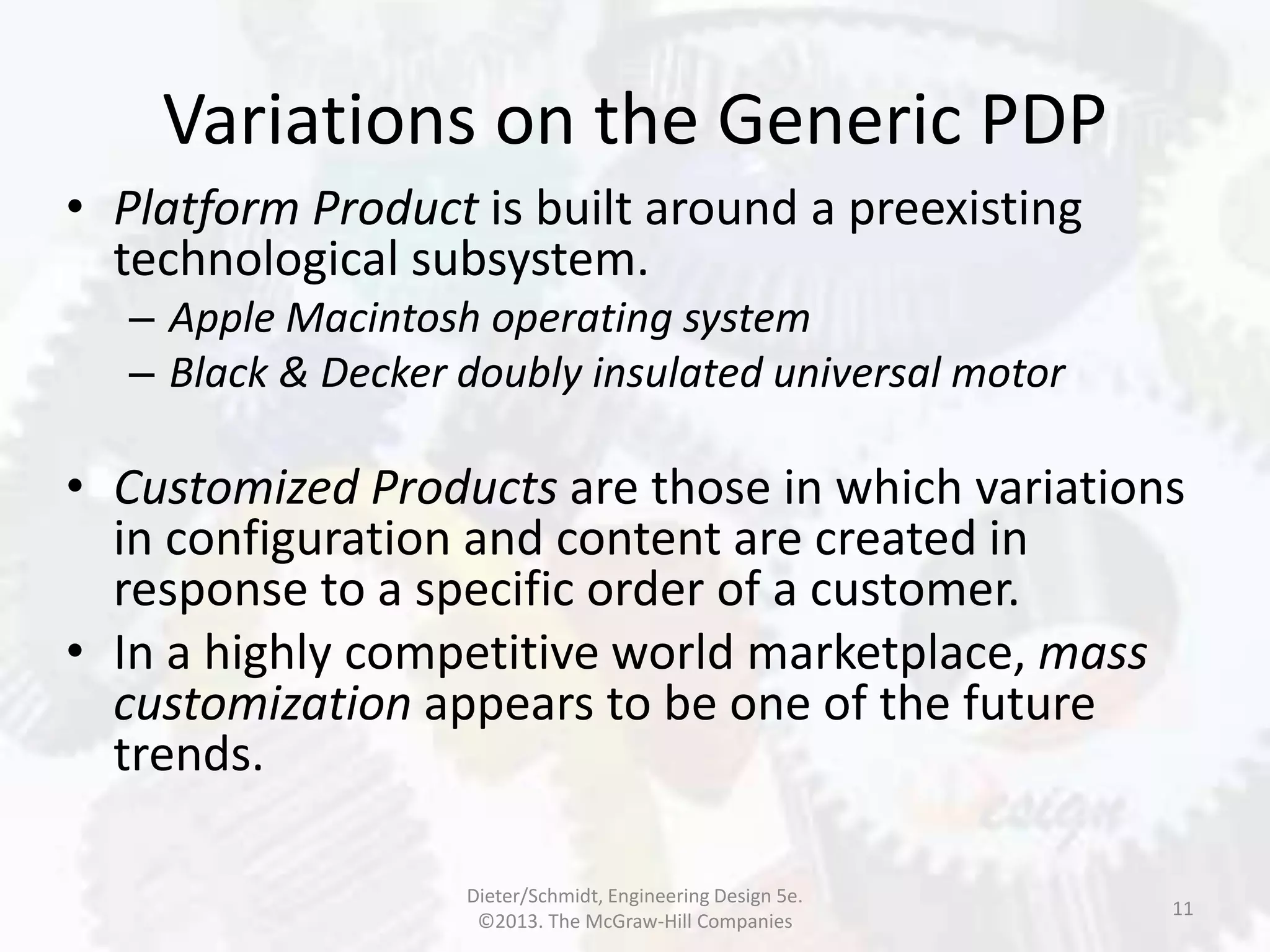 Variations on the Generic PDP
11
• Platform Product is built around a preexisting
technological subsystem.
– Apple Macintosh operating system
– Black & Decker doubly insulated universal motor
• Customized Products are those in which variations
in configuration and content are created in
response to a specific order of a customer.
• In a highly competitive world marketplace, mass
customization appears to be one of the future
trends.
Dieter/Schmidt, Engineering Design 5e.
©2013. The McGraw-Hill Companies
 