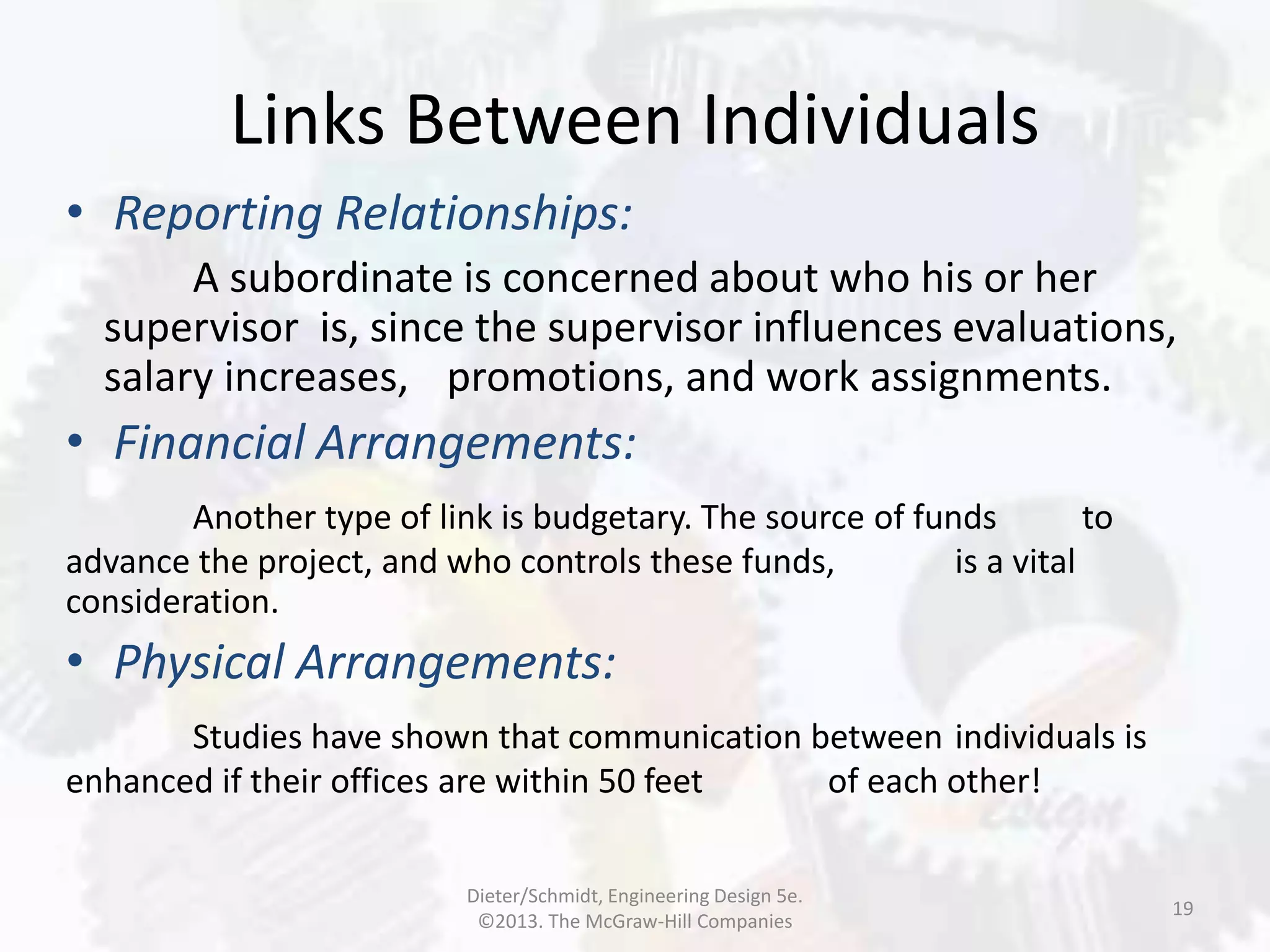 Links Between Individuals
19
• Reporting Relationships:
A subordinate is concerned about who his or her
supervisor is, since the supervisor influences evaluations,
salary increases, promotions, and work assignments.
• Financial Arrangements:
Another type of link is budgetary. The source of funds to
advance the project, and who controls these funds, is a vital
consideration.
• Physical Arrangements:
Studies have shown that communication between individuals is
enhanced if their offices are within 50 feet of each other!
Dieter/Schmidt, Engineering Design 5e.
©2013. The McGraw-Hill Companies
 