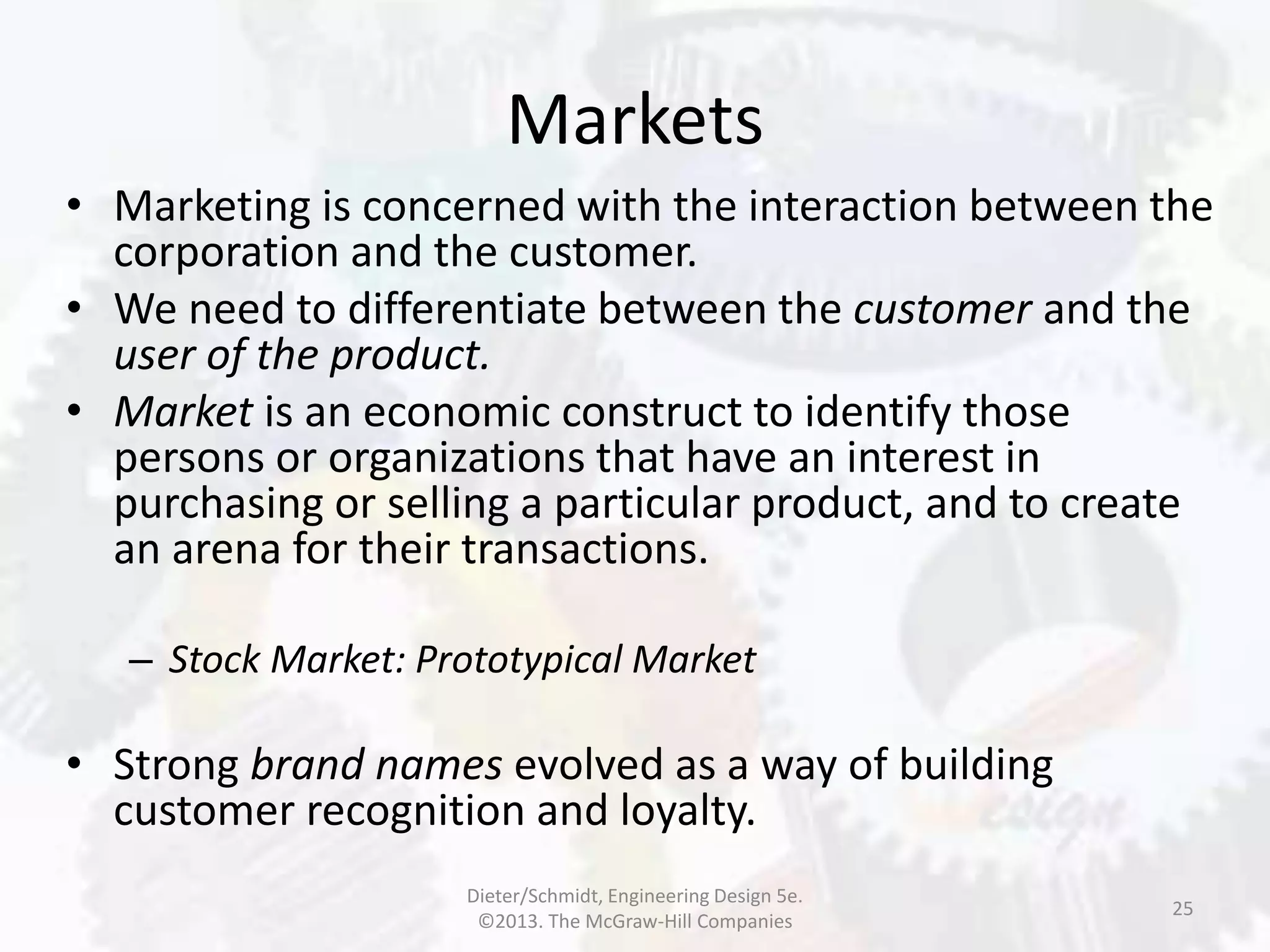 Markets
25
• Marketing is concerned with the interaction between the
corporation and the customer.
• We need to differentiate between the customer and the
user of the product.
• Market is an economic construct to identify those
persons or organizations that have an interest in
purchasing or selling a particular product, and to create
an arena for their transactions.
– Stock Market: Prototypical Market
• Strong brand names evolved as a way of building
customer recognition and loyalty.
Dieter/Schmidt, Engineering Design 5e.
©2013. The McGraw-Hill Companies
 