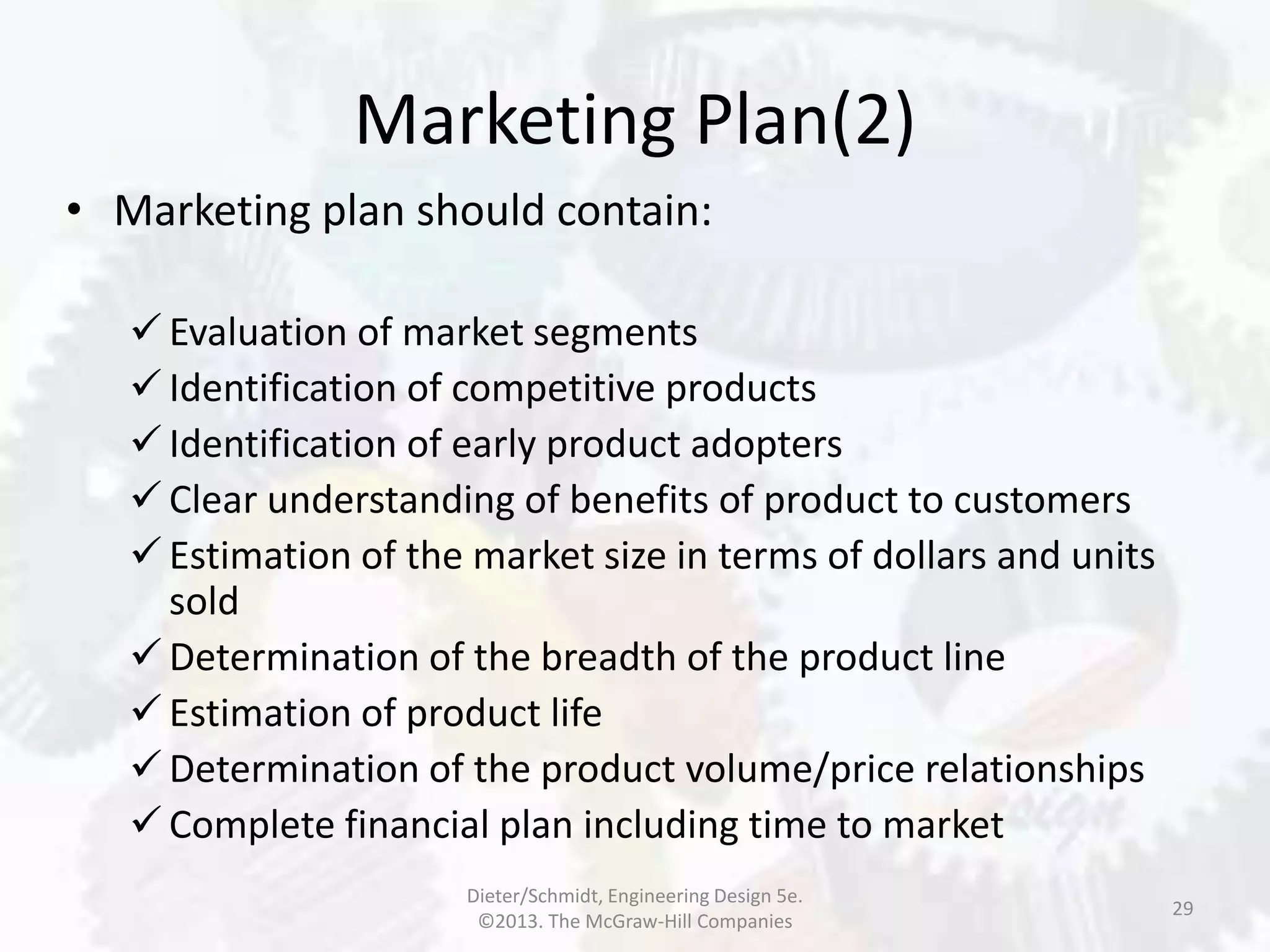 Marketing Plan(2)
29
• Marketing plan should contain:
 Evaluation of market segments
 Identification of competitive products
 Identification of early product adopters
 Clear understanding of benefits of product to customers
 Estimation of the market size in terms of dollars and units
sold
 Determination of the breadth of the product line
 Estimation of product life
 Determination of the product volume/price relationships
 Complete financial plan including time to market
Dieter/Schmidt, Engineering Design 5e.
©2013. The McGraw-Hill Companies
 