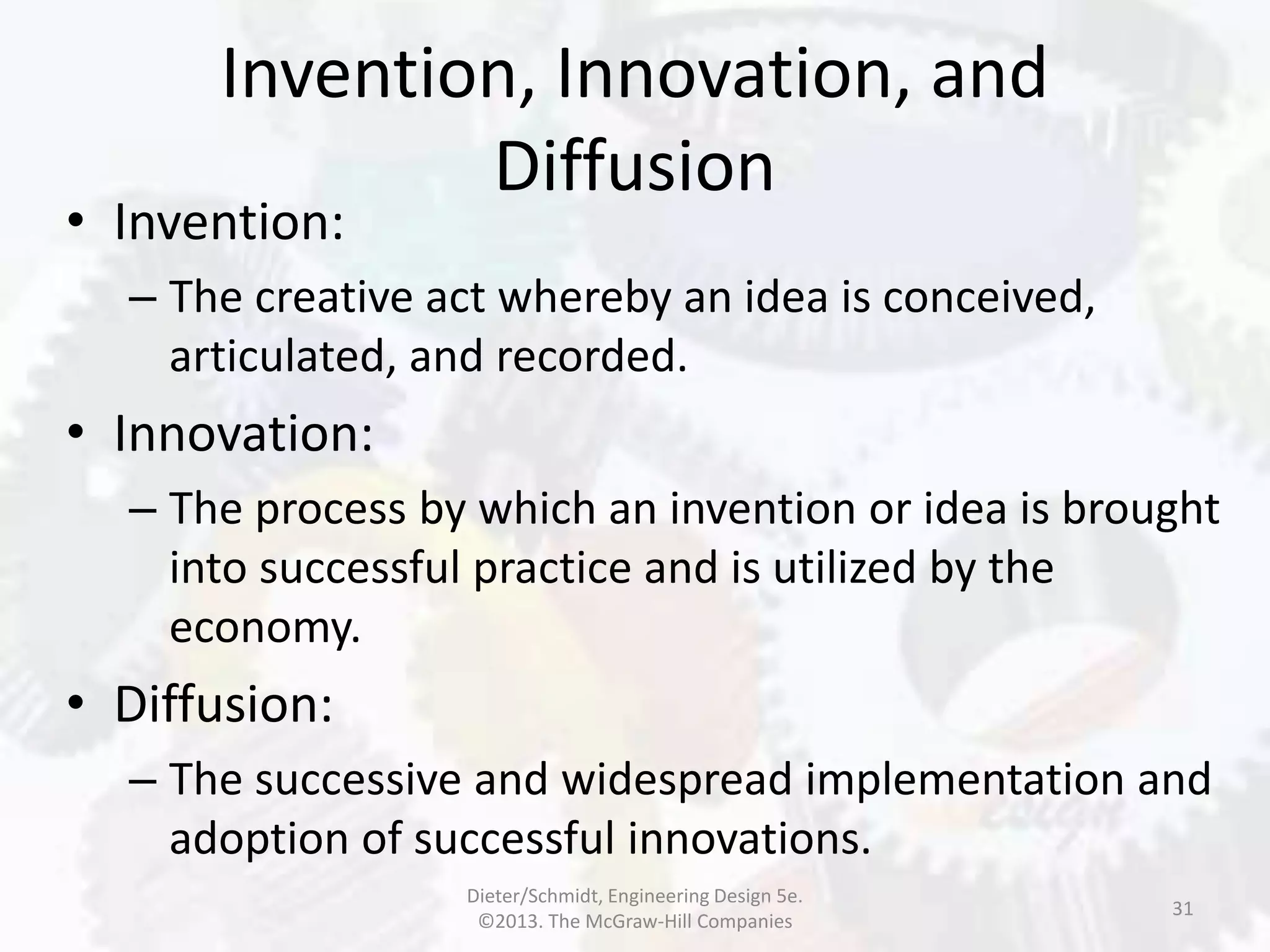Invention, Innovation, and
Diffusion
31
• Invention:
– The creative act whereby an idea is conceived,
articulated, and recorded.
• Innovation:
– The process by which an invention or idea is brought
into successful practice and is utilized by the
economy.
• Diffusion:
– The successive and widespread implementation and
adoption of successful innovations.
Dieter/Schmidt, Engineering Design 5e.
©2013. The McGraw-Hill Companies
 