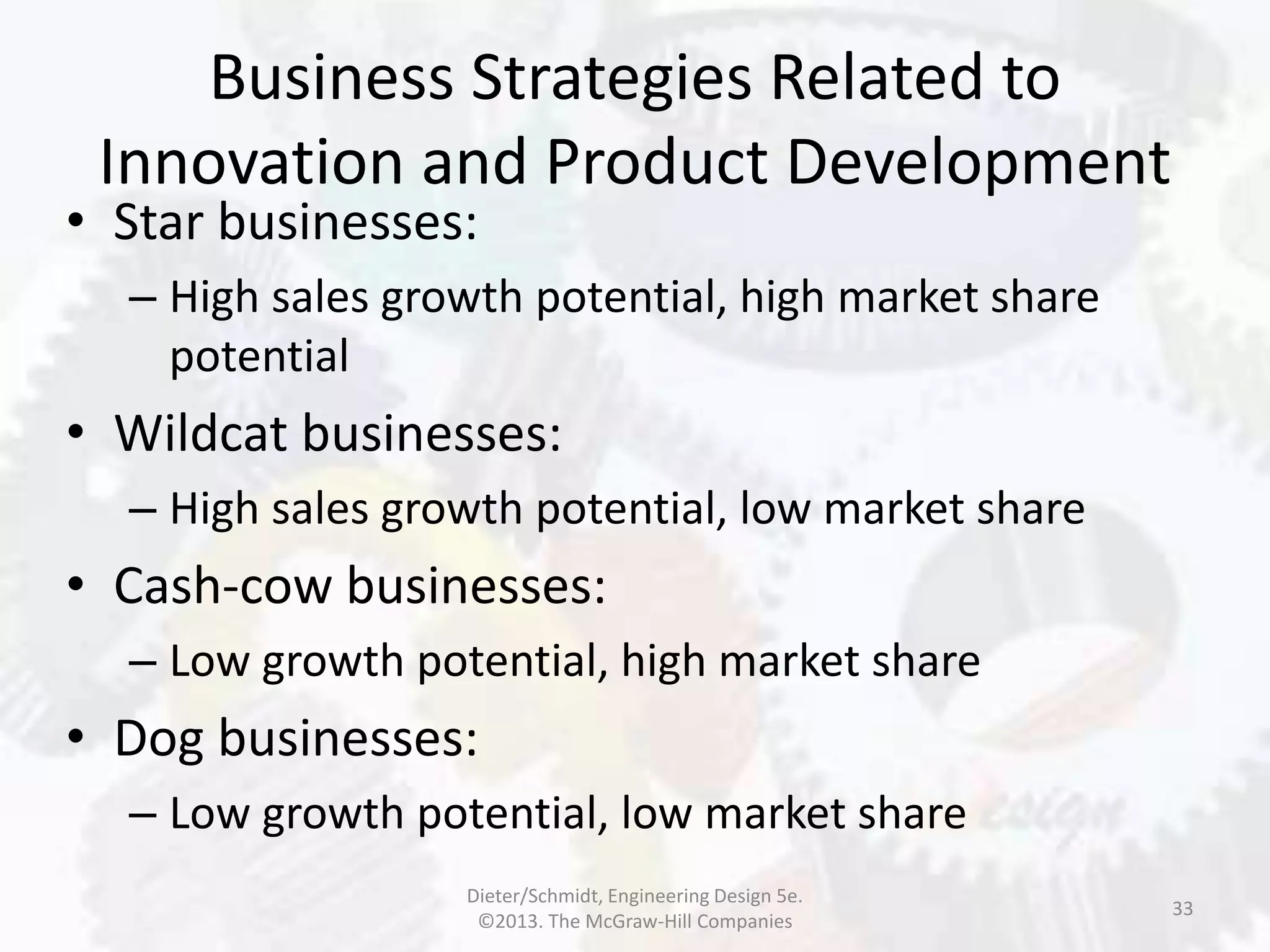 Business Strategies Related to
Innovation and Product Development
33
• Star businesses:
– High sales growth potential, high market share
potential
• Wildcat businesses:
– High sales growth potential, low market share
• Cash-cow businesses:
– Low growth potential, high market share
• Dog businesses:
– Low growth potential, low market share
Dieter/Schmidt, Engineering Design 5e.
©2013. The McGraw-Hill Companies
 