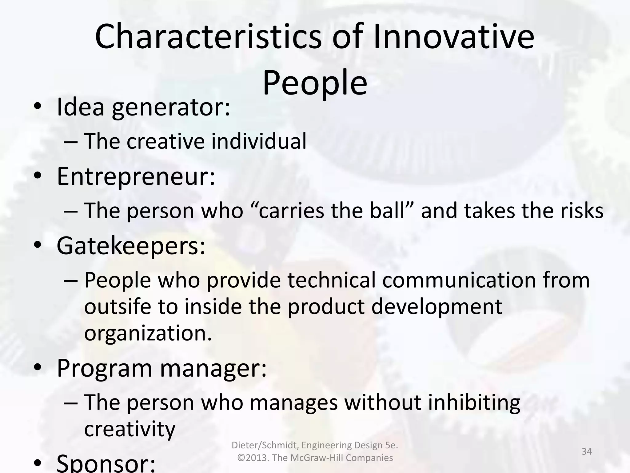 Characteristics of Innovative
People
34
• Idea generator:
– The creative individual
• Entrepreneur:
– The person who “carries the ball” and takes the risks
• Gatekeepers:
– People who provide technical communication from
outsife to inside the product development
organization.
• Program manager:
– The person who manages without inhibiting
creativity
• Sponsor:
Dieter/Schmidt, Engineering Design 5e.
©2013. The McGraw-Hill Companies
 