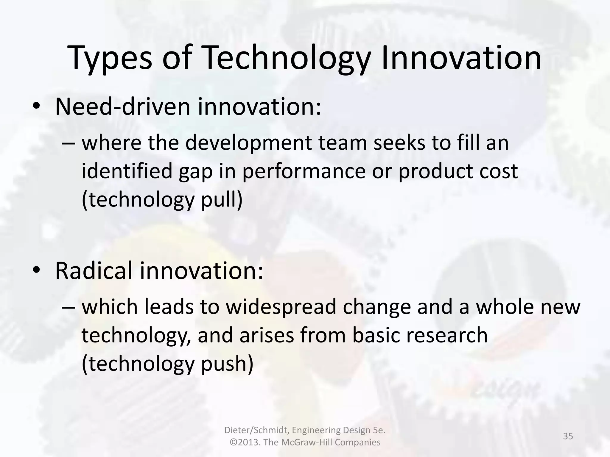 Types of Technology Innovation
35
• Need-driven innovation:
– where the development team seeks to fill an
identified gap in performance or product cost
(technology pull)
• Radical innovation:
– which leads to widespread change and a whole new
technology, and arises from basic research
(technology push)
Dieter/Schmidt, Engineering Design 5e.
©2013. The McGraw-Hill Companies
 