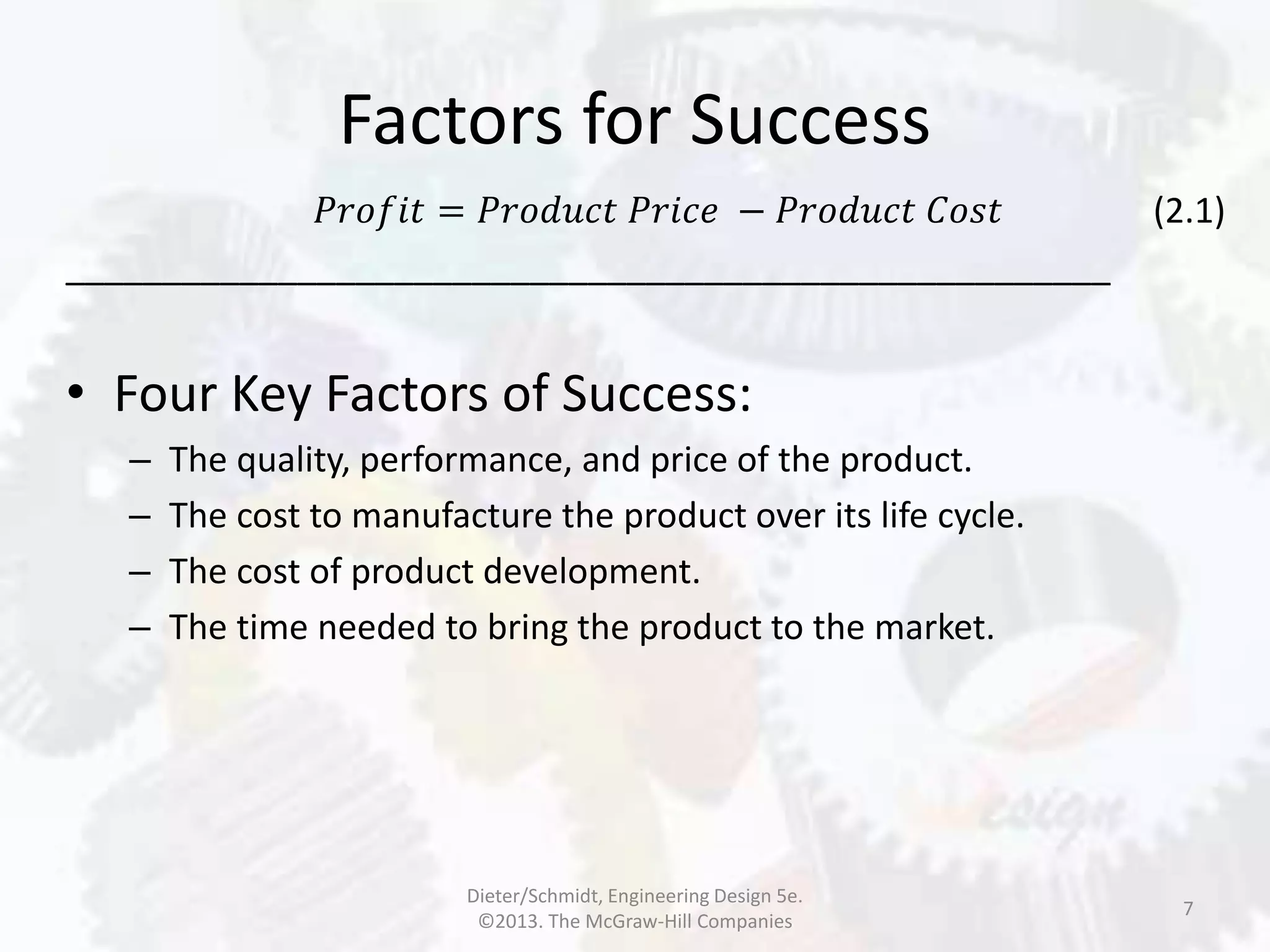 Factors for Success
7
𝑃𝑟𝑜𝑓𝑖𝑡 = 𝑃𝑟𝑜𝑑𝑢𝑐𝑡 𝑃𝑟𝑖𝑐𝑒 − 𝑃𝑟𝑜𝑑𝑢𝑐𝑡 𝐶𝑜𝑠𝑡 (2.1)
______________________________________________________
• Four Key Factors of Success:
– The quality, performance, and price of the product.
– The cost to manufacture the product over its life cycle.
– The cost of product development.
– The time needed to bring the product to the market.
Dieter/Schmidt, Engineering Design 5e.
©2013. The McGraw-Hill Companies
 