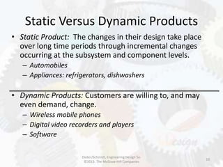 Static Versus Dynamic Products
10
• Static Product: The changes in their design take place
over long time periods through incremental changes
occurring at the subsystem and component levels.
– Automobiles
– Appliances: refrigerators, dishwashers
• Dynamic Products: Customers are willing to, and may
even demand, change.
– Wireless mobile phones
– Digital video recorders and players
– Software
Dieter/Schmidt, Engineering Design 5e.
©2013. The McGraw-Hill Companies
 