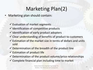 Marketing Plan(2)
29
• Marketing plan should contain:
 Evaluation of market segments
 Identification of competitive products
 Identification of early product adopters
 Clear understanding of benefits of product to customers
 Estimation of the market size in terms of dollars and units
sold
 Determination of the breadth of the product line
 Estimation of product life
 Determination of the product volume/price relationships
 Complete financial plan including time to market
Dieter/Schmidt, Engineering Design 5e.
©2013. The McGraw-Hill Companies
 