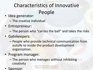 Characteristics of Innovative
People
34
• Idea generator:
– The creative individual
• Entrepreneur:
– The person who “carries the ball” and takes the risks
• Gatekeepers:
– People who provide technical communication from
outsife to inside the product development
organization.
• Program manager:
– The person who manages without inhibiting
creativity
• Sponsor:
Dieter/Schmidt, Engineering Design 5e.
©2013. The McGraw-Hill Companies
 
