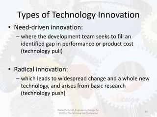Types of Technology Innovation
35
• Need-driven innovation:
– where the development team seeks to fill an
identified gap in performance or product cost
(technology pull)
• Radical innovation:
– which leads to widespread change and a whole new
technology, and arises from basic research
(technology push)
Dieter/Schmidt, Engineering Design 5e.
©2013. The McGraw-Hill Companies
 