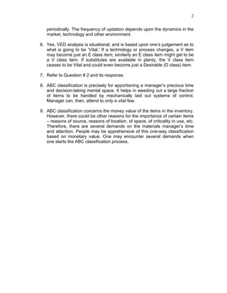 2
periodically. The frequency of updation depends upon the dynamics in the
market, technology and other environment.
6. Yes, VED analysis is situational; and is based upon one’s judgement as to
what is going to be ‘Vital.’ If a technology or process changes, a V item
may become just an E class item; similarly an E class item might get to be
a V class item. If substitutes are available in plenty, the V class item
ceases to be Vital and could even become just a Desirable (D class) item.
7. Refer to Question # 2 and its response.
8. ABC classification is precisely for apportioning a manager’s precious time
and decision-taking mental space. It helps in weeding out a large fraction
of items to be handled by mechanically laid out systems of control.
Manager can, then, attend to only a vital few.
9. ABC classification concerns the money value of the items in the inventory.
However, there could be other reasons for the importance of certain items
– reasons of source, reasons of location, of space, of criticality in use, etc.
Therefore, there are several demands on the materials manager’s time
and attention. People may be apprehensive of this one-way classification
based on monetary value. One may encounter several demands when
one starts the ABC classification process.
 