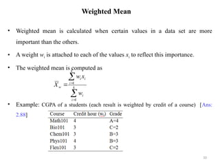 Weighted Mean
• Weighted mean is calculated when certain values in a data set are more
important than the others.
• A weight wi is attached to each of the values xi to reflect this importance.
• The weighted mean is computed as
• Example: CGPA of a students (each result is weighted by credit of a course) [Ans:
2.88]
10




 k
i
i
k
i
i
i
w
w
x
w
X
1
1
 