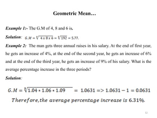 Geometric Mean…
Example 1:- The G.M of 4, 8 and 6 is.
Solution:
Example 2: The man gets three annual raises in his salary. At the end of first year,
he gets an increase of 4%, at the end of the second year, he gets an increase of 6%
and at the end of the third year, he gets an increase of 9% of his salary. What is the
average percentage increase in the three periods?
Solution:
12
 