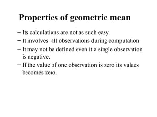 Properties of geometric mean
– Its calculations are not as such easy.
– It involves all observations during computation
– It may not be defined even it a single observation
is negative.
– If the value of one observation is zero its values
becomes zero.
 
