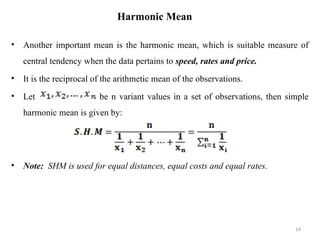 Harmonic Mean
• Another important mean is the harmonic mean, which is suitable measure of
central tendency when the data pertains to speed, rates and price.
• It is the reciprocal of the arithmetic mean of the observations.
• Let be n variant values in a set of observations, then simple
harmonic mean is given by:
• Note: SHM is used for equal distances, equal costs and equal rates.
14
 