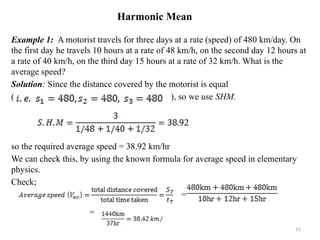 Harmonic Mean
Example 1: A motorist travels for three days at a rate (speed) of 480 km/day. On
the first day he travels 10 hours at a rate of 48 km/h, on the second day 12 hours at
a rate of 40 km/h, on the third day 15 hours at a rate of 32 km/h. What is the
average speed?
Solution: Since the distance covered by the motorist is equal
( ), so we use SHM.
so the required average speed = 38.92 km/hr
We can check this, by using the known formula for average speed in elementary
physics.
Check;
=
=
15
 