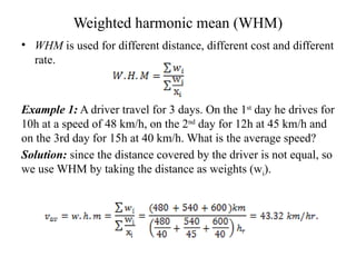 Weighted harmonic mean (WHM)
• WHM is used for different distance, different cost and different
rate.
Example 1: A driver travel for 3 days. On the 1st
day he drives for
10h at a speed of 48 km/h, on the 2nd
day for 12h at 45 km/h and
on the 3rd day for 15h at 40 km/h. What is the average speed?
Solution: since the distance covered by the driver is not equal, so
we use WHM by taking the distance as weights (wi).
 