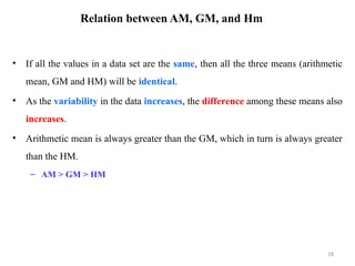Relation between AM, GM, and Hm
• If all the values in a data set are the same, then all the three means (arithmetic
mean, GM and HM) will be identical.
• As the variability in the data increases, the difference among these means also
increases.
• Arithmetic mean is always greater than the GM, which in turn is always greater
than the HM.
– AM > GM > HM
18
 