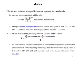 Median
• If the sample data are arranged in increasing order, the median is
– if n is an odd number, median is middle value
• Example: systolic blood pressure of seven persons were given as 113, 124, 124, 132,
146, 151, and 170. what is the median systolic blood pressure? (Ans: 132)
– if n is an even number, midway between the two middle values
• Six men with high cholesterol participated in a study to investigate the effects of diet on
cholesterol level. At the beginning of the study, their cholesterol levels (mg/dL) were as
follows:366, 327, 274, 292, 274 and 230. what is the median cholesterol level?
(Ans:283)
19
 