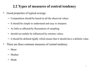 2.2 Types of measures of central tendency
• Good properties of typical average
– Computation should be based on all the observed values.
– It should be simple to understand and easy to interpret.
– As little as affected by fluctuations of sampling.
– should not unduly be influenced by extreme values.
– it should be defined rigidly which means that it should have a definite value
• There are three common measures of central tendency
– Mean
– Median
– Mode
2
 