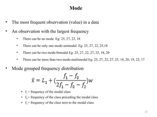 Mode
• The most frequent observation (value) in a data
• An observation with the largest frequency
• There can be no mode Eg: 25, 27, 22, 18
• There can be only one mode-unimodal Eg: 25, 27, 22, 25,18
• There can be two mode-bimodal Eg: 25, 27, 22, 27, 25, 18, 20
• There can be more than two mode-multimodal Eg: 25, 27, 22, 27, 25, 18, 20, 19, 22, 17
• Mode grouped frequency distribution
• f1 = frequency of the modal class
• f0 = frequency of the class preceding the modal class
• f2 = frequency of the class next to the modal class
22
 