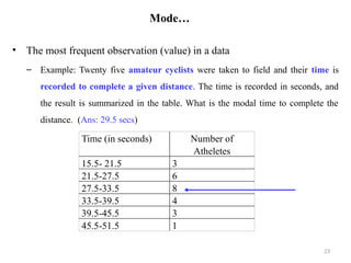 Mode…
• The most frequent observation (value) in a data
– Example: Twenty five amateur cyclists were taken to field and their time is
recorded to complete a given distance. The time is recorded in seconds, and
the result is summarized in the table. What is the modal time to complete the
distance. (Ans: 29.5 secs)
23
Time (in seconds) Number of
Atheletes
15.5- 21.5 3
21.5-27.5 6
27.5-33.5 8
33.5-39.5 4
39.5-45.5 3
45.5-51.5 1
 