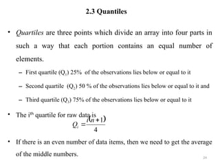 2.3 Quantiles
• Quartiles are three points which divide an array into four parts in
such a way that each portion contains an equal number of
elements.
– First quartile (Q1) 25% of the observations lies below or equal to it
– Second quartile (Q2) 50 % of the observations lies below or equal to it and
– Third quartile (Q3) 75% of the observations lies below or equal to it
• The ith
quartile for raw data is
• If there is an even number of data items, then we need to get the average
of the middle numbers. 24
 
4
1


n
i
Qi
 