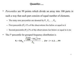 Quantiles …
• Percentiles are 99 points which divide an array into 100 parts in
such a way that each part consists of equal number of elements.
– The ninty nine percentiles are denoted by P1, P2, …, P99
– First percentile (P1) 1% of the observations lies below or equal to it
– Second percentile (P2) 2% of the observations lies below or equal to it etc
• The ith
percentile for grouped frequency distribution is
28
 
