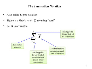 The Summation Notation
• Also called Sigma notation
• Sigma is a Greek letter ∑ meaning “sum”
• Let X is a variable
3


n
i
i
X
1
starting point/
Lower limit of
the summation
(index of the
summation)
Summation
notation
Xi is the index of
summation, each
term of the sum
ending point/
Upper limit of
the summation
 
