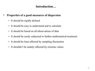 Introduction…
• Properties of a good measures of dispersion
– It should be rigidly defined
– It should be easy to understand and to calculate
– It should be based on all observations of data
– It should be easily subjected to further mathematical treatment
– It should be least affected by sampling fluctuation
– It shouldn’t be unduly affected by extreme values
32
 