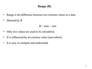Range (R)
• Range is the difference between two extreme values in a data
• Denoted by R
R = max − min
• Only two values are used in its calculation.
• It is influenced by an extreme value (non-robust).
• It is easy to compute and understand.
34
 