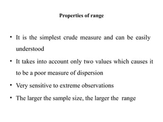 Properties of range
• It is the simplest crude measure and can be easily
understood
• It takes into account only two values which causes it
to be a poor measure of dispersion
• Very sensitive to extreme observations
• The larger the sample size, the larger the range
 