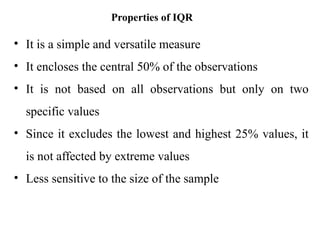 Properties of IQR
• It is a simple and versatile measure
• It encloses the central 50% of the observations
• It is not based on all observations but only on two
specific values
• Since it excludes the lowest and highest 25% values, it
is not affected by extreme values
• Less sensitive to the size of the sample
 
