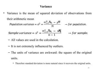 Variance
• Variance is the mean of squared deviation of observations from
their arithmetic mean
– All values are used in the calculation.
– It is not extremely influenced by outliers.
– The units of variance are awkward: the square of the original
units.
• Therefore standard deviation is more natural since it recovers the original units.
38
𝑃
𝑜𝑝𝑢𝑙𝑎𝑡𝑖𝑜𝑛 𝑣𝑎𝑟𝑖𝑎𝑛𝑐𝑒 = 𝜎2
=
σ ሺ
𝑥𝑖 − 𝜇ሻ
2
𝑁
𝑖=1
𝑁
→𝑓𝑜𝑟𝑝𝑜𝑝𝑢𝑙𝑎𝑡𝑖𝑜𝑛.
𝑆
𝑎𝑚𝑝𝑙𝑒𝑣𝑎𝑟𝑖𝑎𝑛𝑐
𝑒= 𝑠2
=
σ ሺ
𝑥
𝑖 − 𝑥
ҧ
ሻ
2
𝑛
𝑖=1
𝑛 − 1
→𝑓
𝑜𝑟𝑠𝑎𝑚𝑝𝑙𝑒.
 