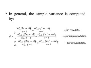 • In general, the sample variance is computed
by:
𝑠2
=
‫ە‬
ۖ
ۖ
‫۔‬
ۖ
ۖ
‫ۓ‬
σ ሺ
𝑥𝑖 − 𝑥
ҧ
ሻ
2
𝑛
𝑖=1
𝑛 − 1
=
σ 𝑥𝑖
2
− 𝑛𝑥
ҧ
2
𝑛
𝑖=1
𝑛− 1
. →𝑓𝑜𝑟 𝑟𝑎𝑤𝑑𝑎𝑡𝑎.
σ 𝑓
𝑖ሺ
𝑥𝑖 − 𝑥
ҧ
ሻ
2
𝑘
𝑖=1
σ 𝑓
𝑖
𝑘
𝑖=1 − 1
=
σ 𝑓
𝑖𝑥𝑖
2
− 𝑛𝑥
ҧ
2
𝑘
𝑖=1
𝑛− 1
. →𝑓𝑜𝑟𝑢𝑛𝑔𝑟𝑜𝑢𝑝𝑒𝑑𝑑𝑎𝑡𝑎.
σ 𝑓
𝑖ሺ
𝑚𝑖 − 𝑥
ҧ
ሻ
2
𝑘
𝑖=1
σ 𝑓
𝑖
𝑘
𝑖=1 − 1
=
σ 𝑓
𝑖𝑚𝑖
2
− 𝑛𝑥
ҧ
2
𝑘
𝑖=1
𝑛 − 1
. →𝑓𝑜𝑟𝑔𝑟𝑜𝑢𝑝𝑒𝑑𝑑𝑎𝑡𝑎.
 